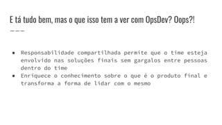 E tá tudo bem, mas o que isso tem a ver com OpsDev? Oops?!
● Responsabilidade compartilhada permite que o time esteja
envolvido nas soluções finais sem gargalos entre pessoas
dentro do time
● Enriquece o conhecimento sobre o que é o produto final e
transforma a forma de lidar com o mesmo
 