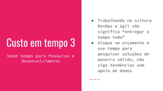 Custo em tempo 3
Usem tempo para Pesquisa e
Desenvolvimento
● Trabalhando na cultura
DevOps e ágil não
significa “entregar o
tempo todo”
● Aloque no orçamento e
use tempo para
pesquisar soluções de
maneira sólida, não
siga tendências sem
apoio de dados
 