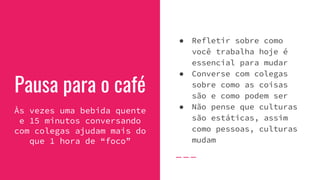 Pausa para o café
Às vezes uma bebida quente
e 15 minutos conversando
com colegas ajudam mais do
que 1 hora de “foco”
● Refletir sobre como
você trabalha hoje é
essencial para mudar
● Converse com colegas
sobre como as coisas
são e como podem ser
● Não pense que culturas
são estáticas, assim
como pessoas, culturas
mudam
 