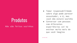 Produtos
Não são feitos sozinhos
● Tomar responsabilidade
sobre algo pode parecer
assustador, e é, mas
você não estará sozinho
● Conversar com pessoas
com diferentes
experiências vai te
ensinar muito mais do
que você imagina
 