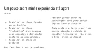 Um pouco sobre minha experiência até agora
● Trabalhei em times focados
em um domínio
● Trabalhei em times
“flutuantes” onde pessoas
eram alocadas e deslocadas
conforme as necessidades
● Trabalhei em times de
produtos
Meu favorito: times de produtos
<insira grande stack de
tecnologias aqui para tentar
impressionar a platéia>
Cada projeto é único e por isso
merece atenção e cuidado ao
escolher tecnologias, não sigam
o hype, sigam os dados!
 