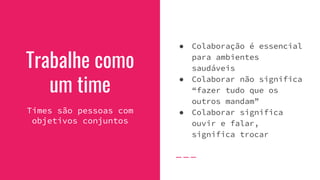 Trabalhe como
um time
Times são pessoas com
objetivos conjuntos
● Colaboração é essencial
para ambientes
saudáveis
● Colaborar não significa
“fazer tudo que os
outros mandam”
● Colaborar significa
ouvir e falar,
significa trocar
 