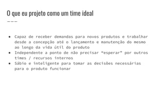 O que eu projeto como um time ideal
● Capaz de receber demandas para novos produtos e trabalhar
desde a concepção até o lançamento e manutenção do mesmo
ao longo da vida útil do produto
● Independente a ponto de não precisar “esperar” por outros
times / recursos internos
● Sábio e inteligente para tomar as decisões necessárias
para o produto funcionar
 