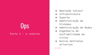 Ops
Parte 2 - o retorno
● Operação talvez?
● Infraestrutura
● Suporte
● Administração de
Sistemas
● Administração de Redes
● Engenharia de
Confiabilidade de
sítios
● Outros múltiplos
universos
 