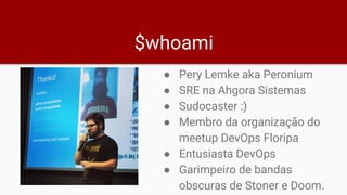 $whoami
● Pery Lemke aka Peronium
● SRE na Ahgora Sistemas
● Sudocaster :)
● Membro da organização do
meetup DevOps Floripa
● Entusiasta DevOps
● Garimpeiro de bandas
obscuras de Stoner e Doom.
 