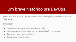 Um breve histórico pré DevOps...
Na virada dos anos 90 para os anos 2000 as empresas começaram a se
"Setorizar".
Com isso:
● Comunicação entre setores ruim ou nula;
● Isolamento de áreas. Criando um "Apartheid" corporativo;
● Entregas ruins para o cliente;
● Bugs, bugs e mais bugs.
 