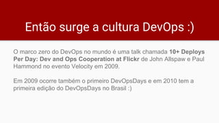 Então surge a cultura DevOps :)
O marco zero do DevOps no mundo é uma talk chamada 10+ Deploys
Per Day: Dev and Ops Cooperation at Flickr de John Allspaw e Paul
Hammond no evento Velocity em 2009.
Em 2009 ocorre também o primeiro DevOpsDays e em 2010 tem a
primeira edição do DevOpsDays no Brasil :)
 