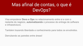 Mas afinal de contas, o que é
DevOps?
Visa empoderar Devs e Ops no relacionamento entre si e com o
restante do negócio, automatizando o processo de entrega de software
e infraestrutura.
Também trazendo liberdade e conhecimento para todos os envolvidos.
Derrubando as paredes entre áreas!
 
