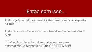 Então com isso...
Todo SysAdmin (Ops) deverá saber programar? A resposta
é SIM!
Todo Dev deverá conhecer de infra? A resposta também é
SIM!
E todos deverão automatizar tudo que der para
automatizar? A resposta é COM CERTEZA SIM!
 