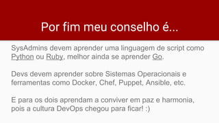 Por fim meu conselho é...
SysAdmins devem aprender uma linguagem de script como
Python ou Ruby, melhor ainda se aprender Go.
Devs devem aprender sobre Sistemas Operacionais e
ferramentas como Docker, Chef, Puppet, Ansible, etc.
E para os dois aprendam a conviver em paz e harmonia,
pois a cultura DevOps chegou para ficar! :)
 