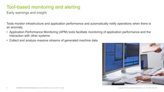 8 CA World’14—Invent tomorrow DevOps: Retooling the end-to-end IT model Copyright © 2014 Deloitte Development LLC. All rights reserved.
Early warnings and insight
Tool-based monitoring and alerting
‫‏‬Tools monitor infrastructure and application performance and automatically notify operations when there is
an anomaly:
• Application Performance Monitoring (APM) tools facilitate monitoring of application performance and the
interaction with other systems
• Collect and analyze massive streams of generated machine data
 