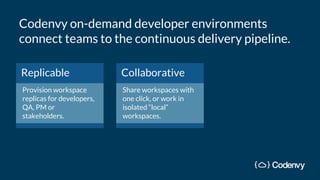 Replicable
Provision workspace
replicas for developers,
QA, PM or
stakeholders.
Collaborative
Share workspaces with
one click, or work in
isolated “local”
workspaces.
Codenvy on-demand developer environments
connect teams to the continuous delivery pipeline.
 