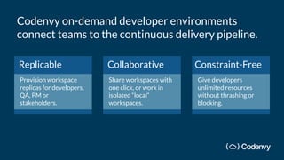 Replicable
Provision workspace
replicas for developers,
QA, PM or
stakeholders.
Collaborative
Share workspaces with
one click, or work in
isolated “local”
workspaces.
Constraint-Free
Give developers
unlimited resources
without thrashing or
blocking.
Codenvy on-demand developer environments
connect teams to the continuous delivery pipeline.
 