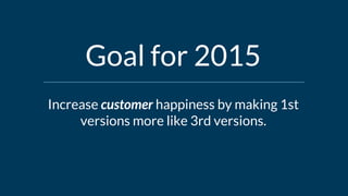 Increase customer happiness by making 1st
versions more like 3rd versions.
Goal for 2015
 
