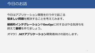 今日のお話
今日はアプリケーション開発を行う中で起こる
悩ましい問題を解決することを考えてみます。
継続的インテグレーションやDevOpsに対するはやる気持ちを
抑えて基礎を作りましょう。
オマケ）.NETアプリケーション開発者向けの話もします。
3
 
