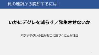 負の連鎖から脱却するには！
いかにデグレを減らす／発生させないか
バグやデグレの数がゼロに近づくことが理想
7
 
