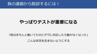 負の連鎖から脱却するには！
やっぱりテストが重要になる
「前はきちんと動いてたのにデグレ対応したら動かなくなった」
こんな状況を生まないようにする
8
 