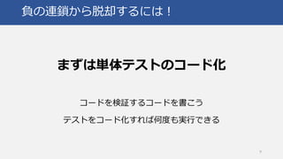 負の連鎖から脱却するには！
まずは単体テストのコード化
コードを検証するコードを書こう
テストをコード化すれば何度も実行できる
9
 
