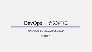 DevOps、その前に
2016/02/20 ComCamp@Fukuoka LT
松村優大
 