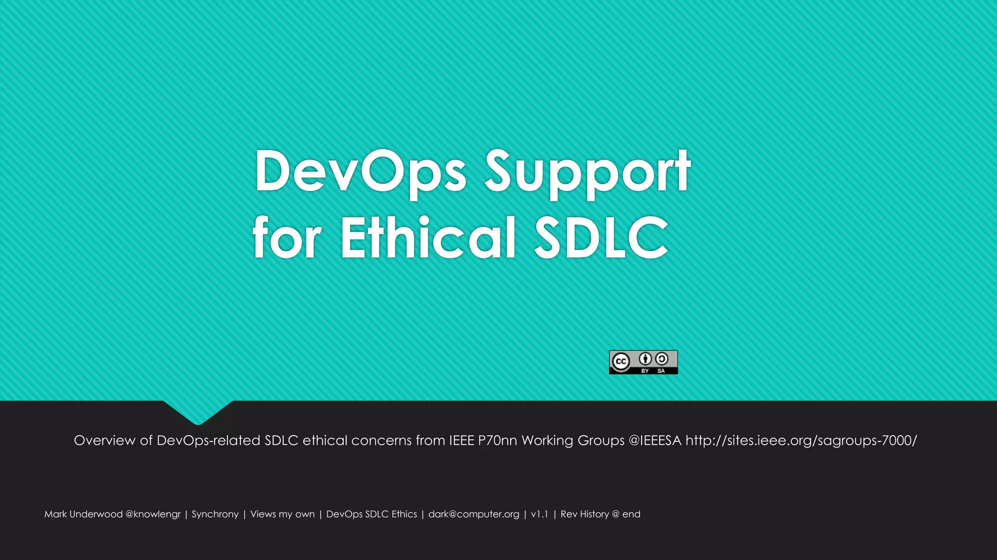 DevOps Support
for Ethical SDLC
Overview of DevOps-related SDLC ethical concerns from IEEE P70nn Working Groups @IEEESA http://sites.ieee.org/sagroups-7000/
Mark Underwood @knowlengr | Synchrony | Views my own | DevOps SDLC Ethics | dark@computer.org | v1.1 | Rev History @ end
 
