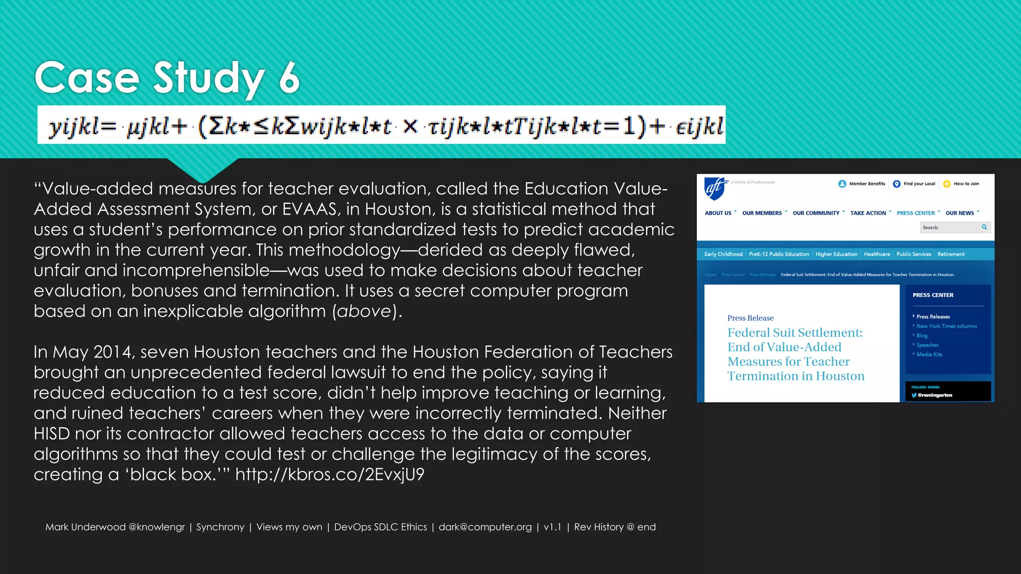 Case Study 6
Mark Underwood @knowlengr | Synchrony | Views my own | DevOps SDLC Ethics | dark@computer.org | v1.1 | Rev History @ end
“Value-added measures for teacher evaluation, called the Education Value-
Added Assessment System, or EVAAS, in Houston, is a statistical method that
uses a student’s performance on prior standardized tests to predict academic
growth in the current year. This methodology—derided as deeply flawed,
unfair and incomprehensible—was used to make decisions about teacher
evaluation, bonuses and termination. It uses a secret computer program
based on an inexplicable algorithm (above).
In May 2014, seven Houston teachers and the Houston Federation of Teachers
brought an unprecedented federal lawsuit to end the policy, saying it
reduced education to a test score, didn’t help improve teaching or learning,
and ruined teachers’ careers when they were incorrectly terminated. Neither
HISD nor its contractor allowed teachers access to the data or computer
algorithms so that they could test or challenge the legitimacy of the scores,
creating a ‘black box.’” http://kbros.co/2EvxjU9
 