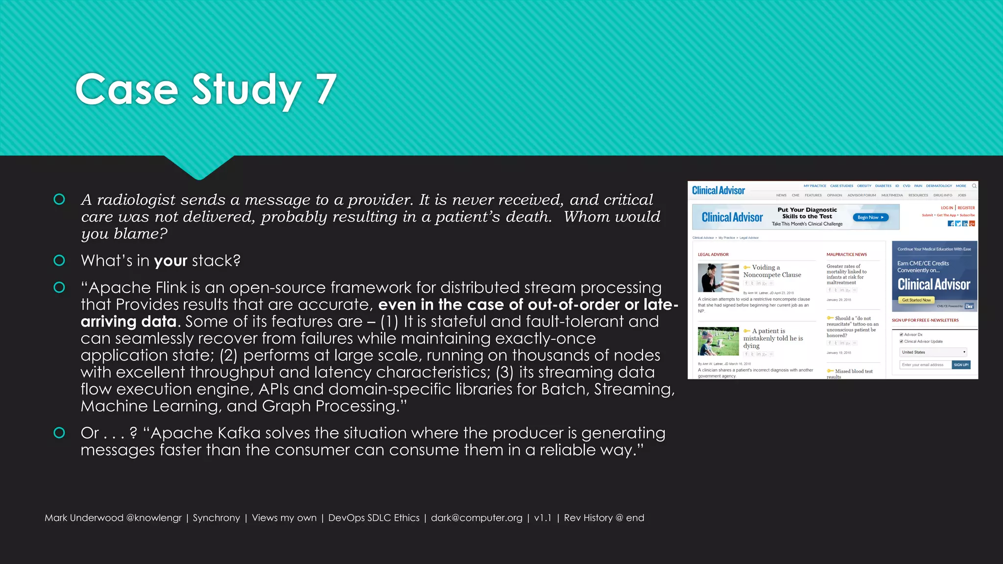 Case Study 7
 A radiologist sends a message to a provider. It is never received, and critical
care was not delivered, probably resulting in a patient’s death. Whom would
you blame?
 What’s in your stack?
 “Apache Flink is an open-source framework for distributed stream processing
that Provides results that are accurate, even in the case of out-of-order or late-
arriving data. Some of its features are – (1) It is stateful and fault-tolerant and
can seamlessly recover from failures while maintaining exactly-once
application state; (2) performs at large scale, running on thousands of nodes
with excellent throughput and latency characteristics; (3) its streaming data
flow execution engine, APIs and domain-specific libraries for Batch, Streaming,
Machine Learning, and Graph Processing.”
 Or . . . ? “Apache Kafka solves the situation where the producer is generating
messages faster than the consumer can consume them in a reliable way.”
Mark Underwood @knowlengr | Synchrony | Views my own | DevOps SDLC Ethics | dark@computer.org | v1.1 | Rev History @ end
 