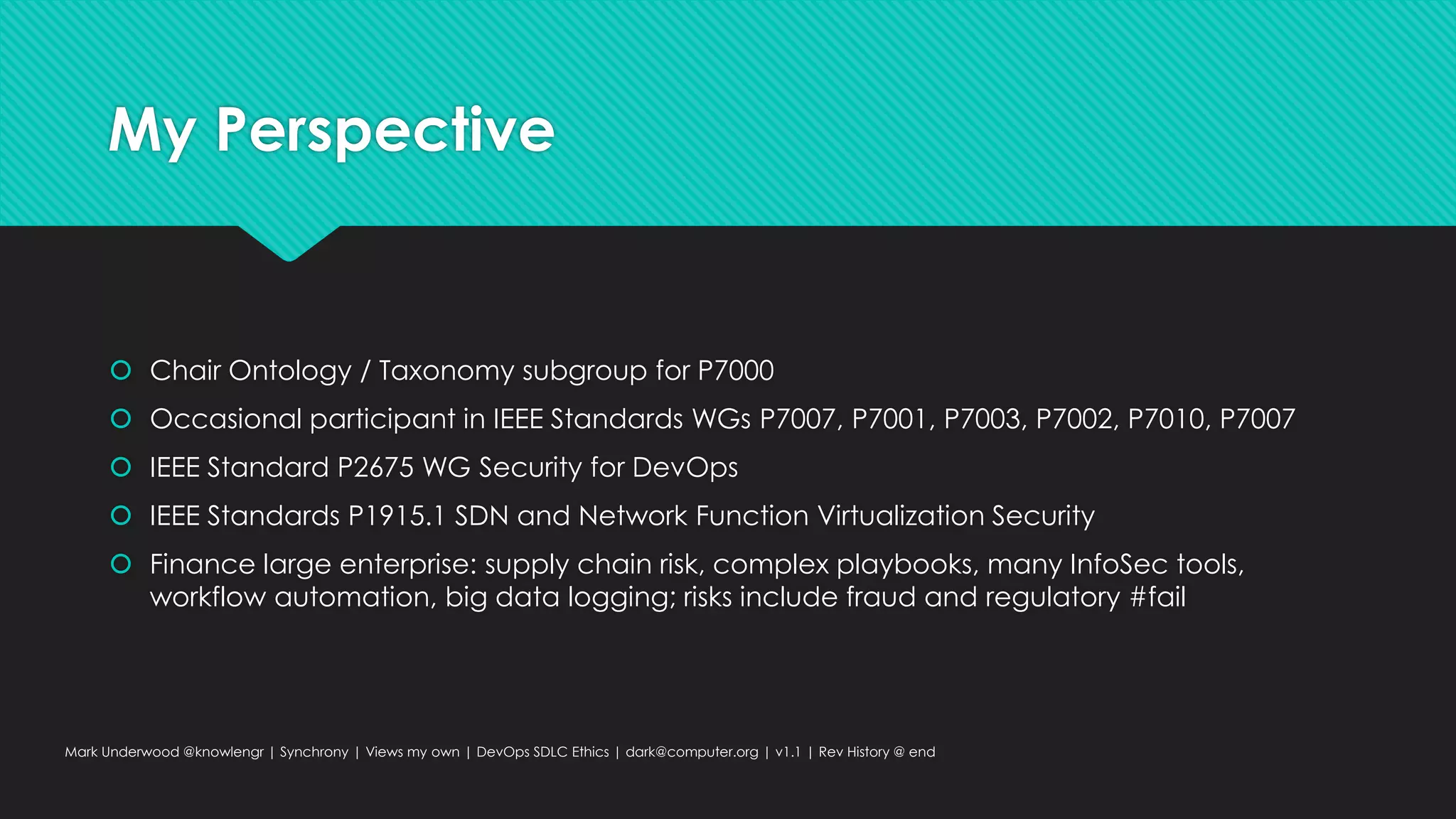 My Perspective
 Chair Ontology / Taxonomy subgroup for P7000
 Occasional participant in IEEE Standards WGs P7007, P7001, P7003, P7002, P7010, P7007
 IEEE Standard P2675 WG Security for DevOps
 IEEE Standards P1915.1 SDN and Network Function Virtualization Security
 Finance large enterprise: supply chain risk, complex playbooks, many InfoSec tools,
workflow automation, big data logging; risks include fraud and regulatory #fail
Mark Underwood @knowlengr | Synchrony | Views my own | DevOps SDLC Ethics | dark@computer.org | v1.1 | Rev History @ end
 