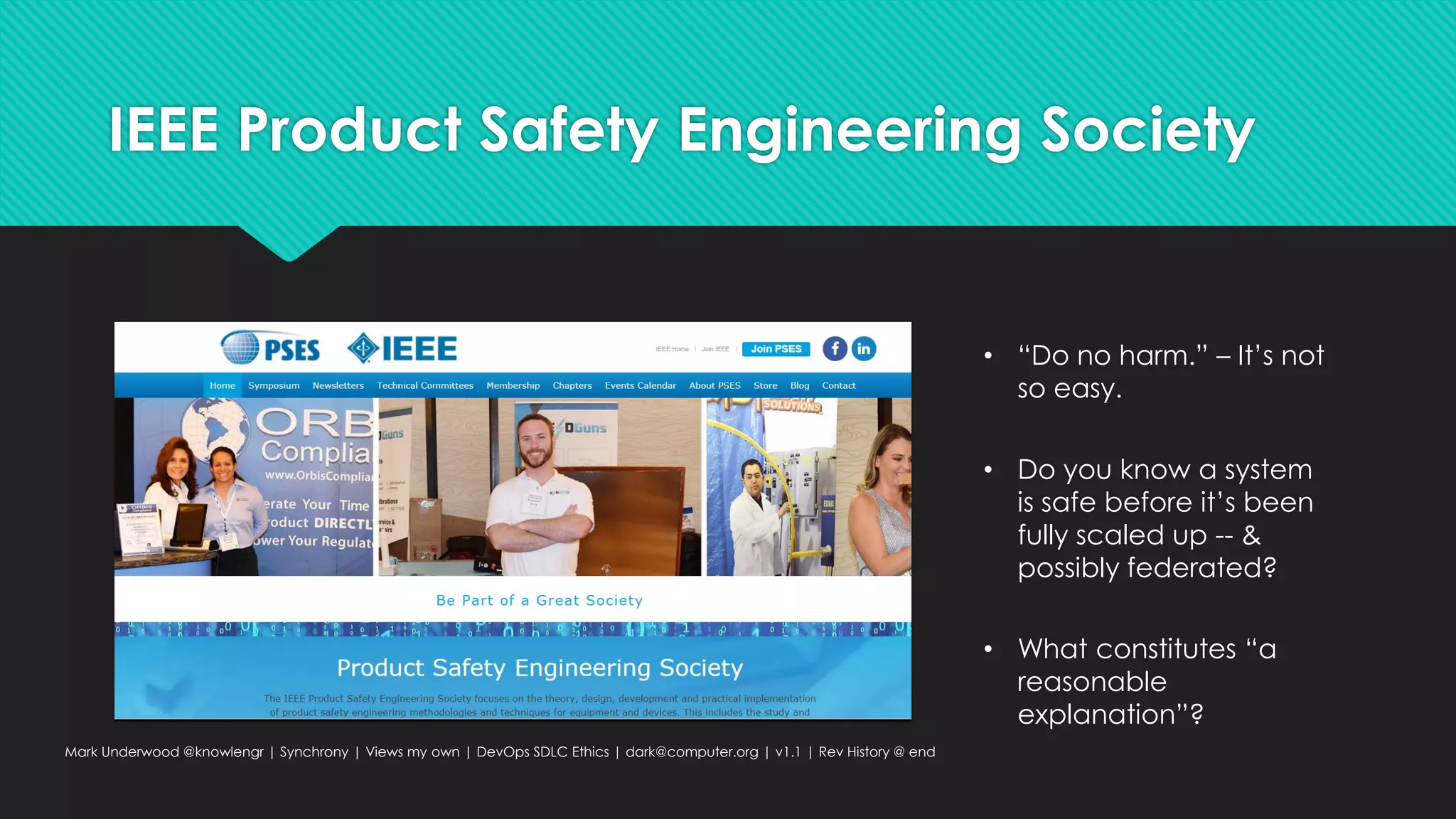 IEEE Product Safety Engineering Society
Mark Underwood @knowlengr | Synchrony | Views my own | DevOps SDLC Ethics | dark@computer.org | v1.1 | Rev History @ end
• “Do no harm.” – It’s not
so easy.
• Do you know a system
is safe before it’s been
fully scaled up -- &
possibly federated?
• What constitutes “a
reasonable
explanation”?
 