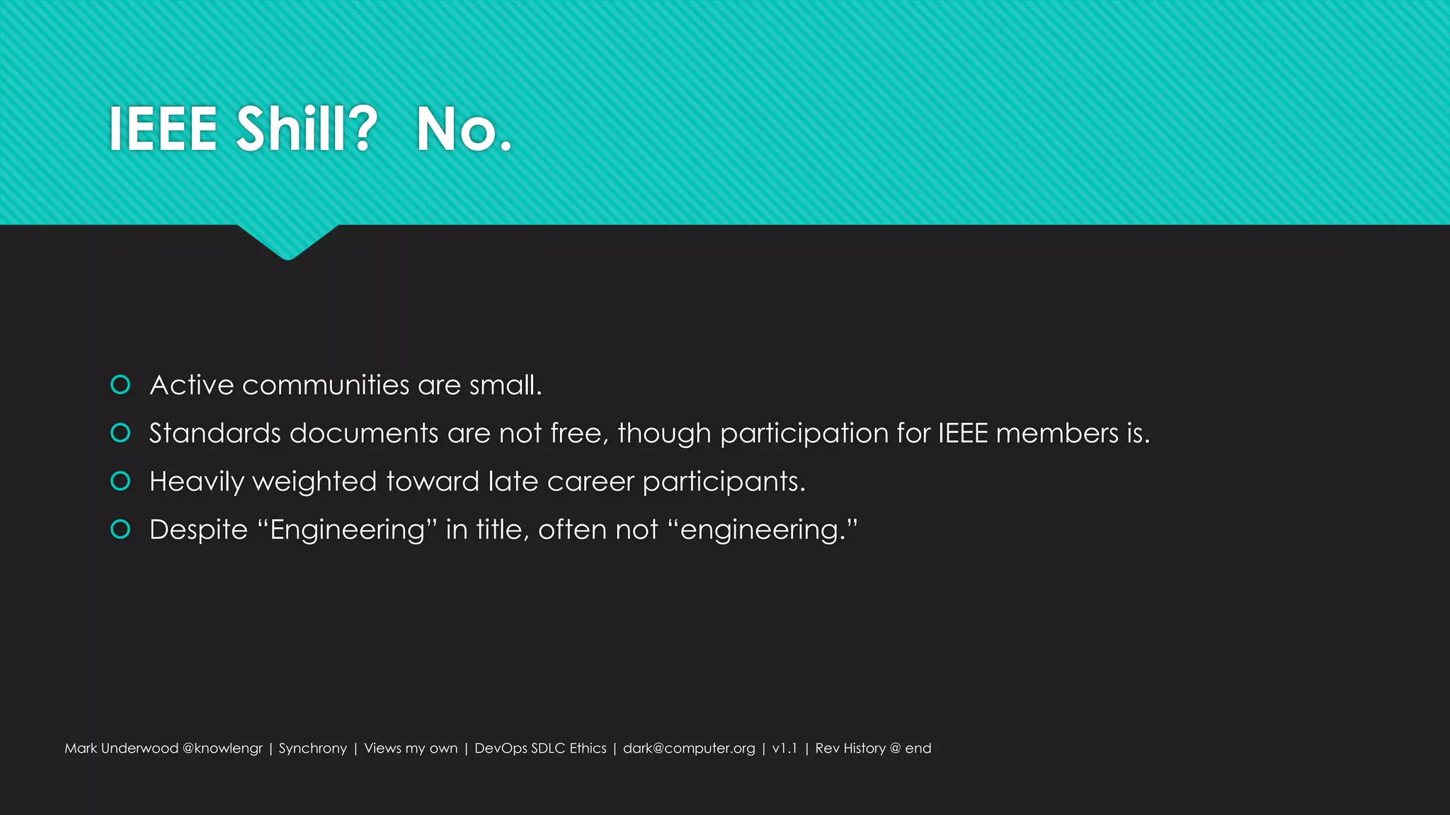 IEEE Shill? No.
 Active communities are small.
 Standards documents are not free, though participation for IEEE members is.
 Heavily weighted toward late career participants.
 Despite “Engineering” in title, often not “engineering.”
Mark Underwood @knowlengr | Synchrony | Views my own | DevOps SDLC Ethics | dark@computer.org | v1.1 | Rev History @ end
 