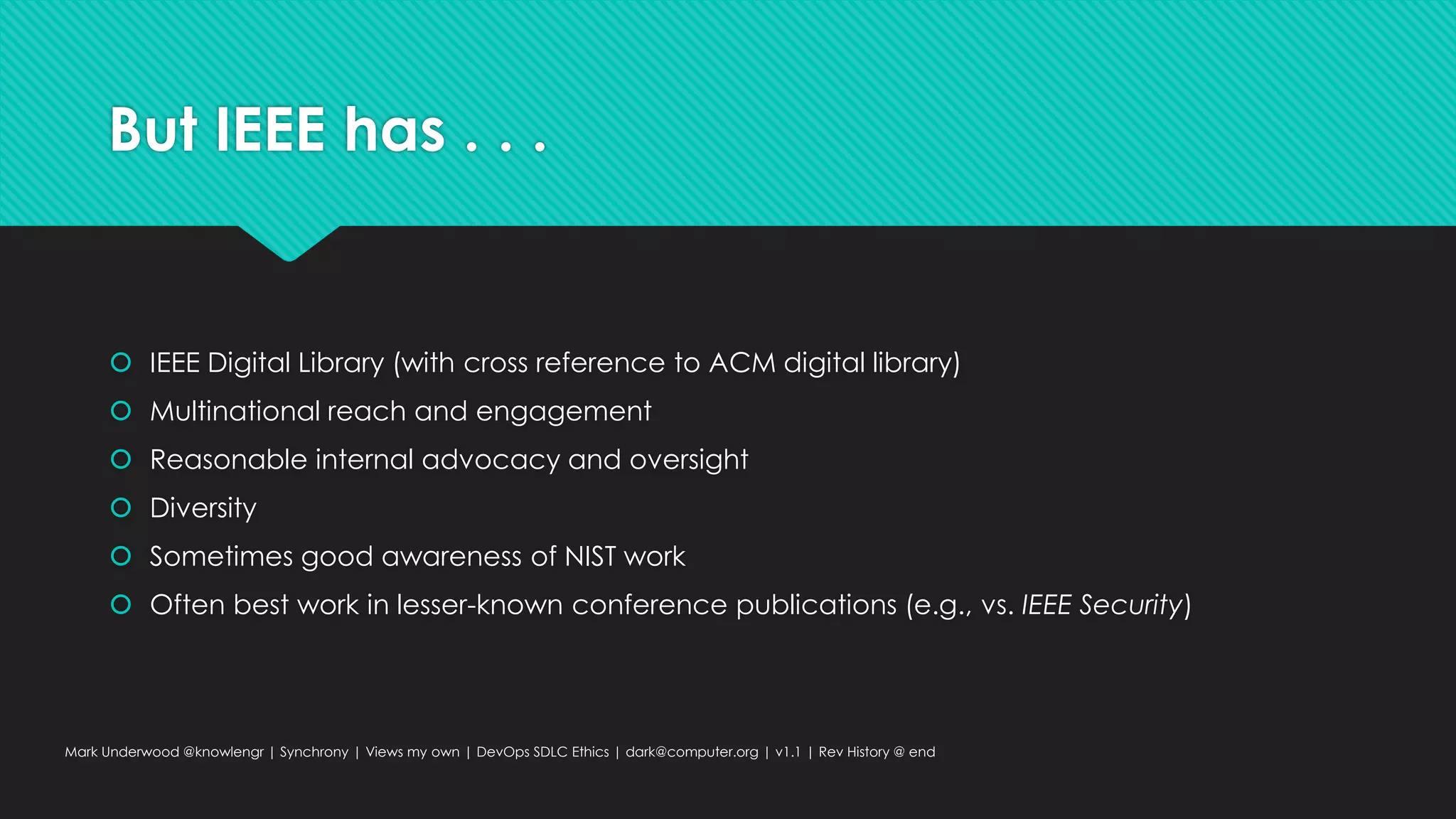 But IEEE has . . .
 IEEE Digital Library (with cross reference to ACM digital library)
 Multinational reach and engagement
 Reasonable internal advocacy and oversight
 Diversity
 Sometimes good awareness of NIST work
 Often best work in lesser-known conference publications (e.g., vs. IEEE Security)
Mark Underwood @knowlengr | Synchrony | Views my own | DevOps SDLC Ethics | dark@computer.org | v1.1 | Rev History @ end
 