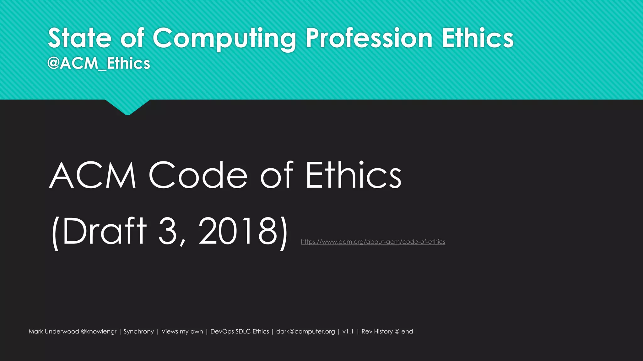 State of Computing Profession Ethics
@ACM_Ethics
ACM Code of Ethics
(Draft 3, 2018) https://www.acm.org/about-acm/code-of-ethics
Mark Underwood @knowlengr | Synchrony | Views my own | DevOps SDLC Ethics | dark@computer.org | v1.1 | Rev History @ end
 