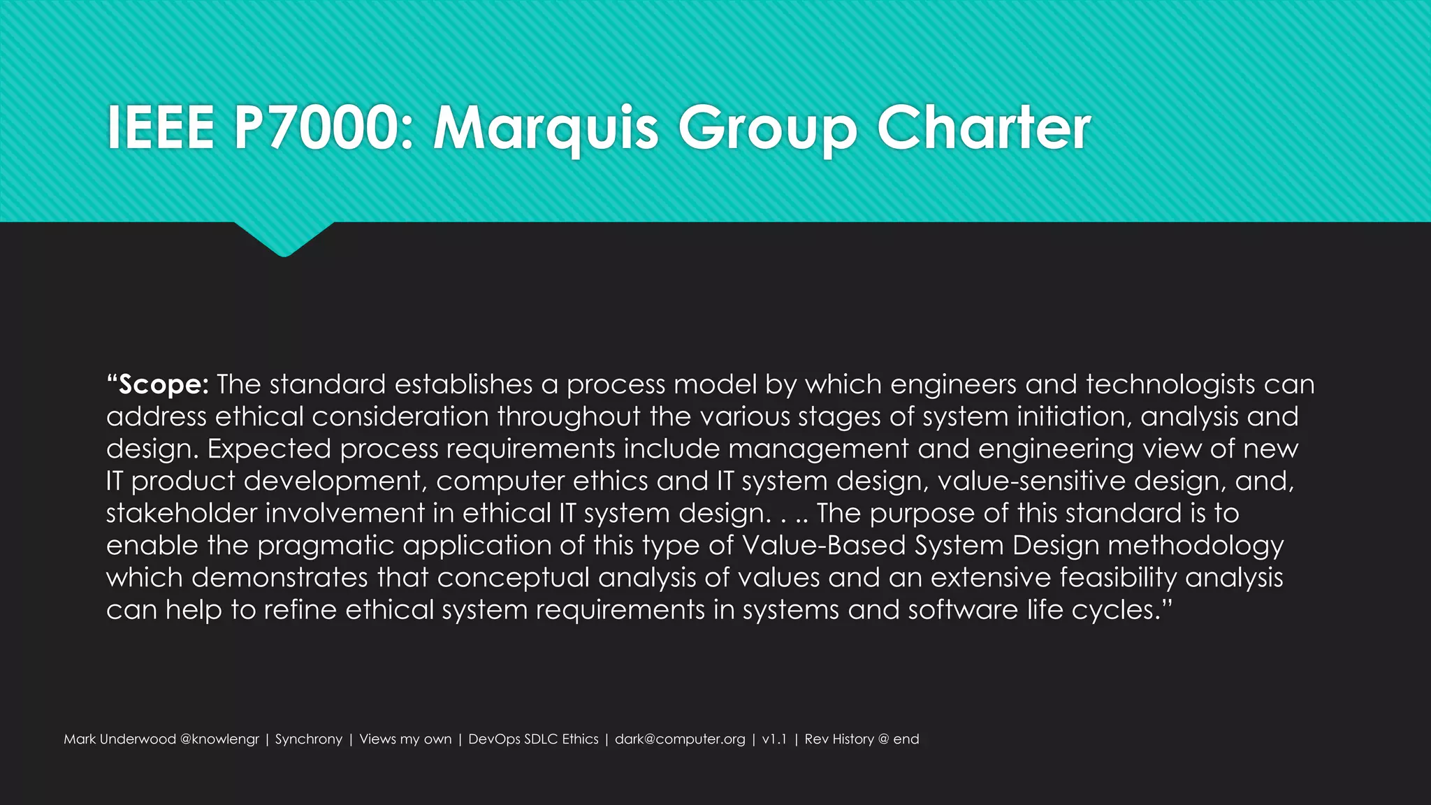 IEEE P7000: Marquis Group Charter
“Scope: The standard establishes a process model by which engineers and technologists can
address ethical consideration throughout the various stages of system initiation, analysis and
design. Expected process requirements include management and engineering view of new
IT product development, computer ethics and IT system design, value-sensitive design, and,
stakeholder involvement in ethical IT system design. . .. The purpose of this standard is to
enable the pragmatic application of this type of Value-Based System Design methodology
which demonstrates that conceptual analysis of values and an extensive feasibility analysis
can help to refine ethical system requirements in systems and software life cycles.”
Mark Underwood @knowlengr | Synchrony | Views my own | DevOps SDLC Ethics | dark@computer.org | v1.1 | Rev History @ end
 