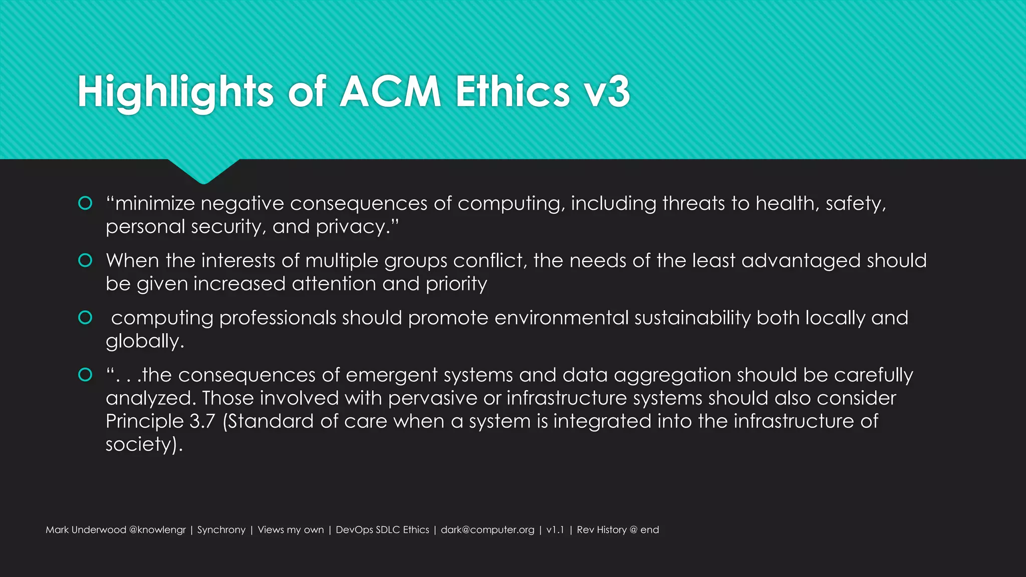 Highlights of ACM Ethics v3
 “minimize negative consequences of computing, including threats to health, safety,
personal security, and privacy.”
 When the interests of multiple groups conflict, the needs of the least advantaged should
be given increased attention and priority
 computing professionals should promote environmental sustainability both locally and
globally.
 “. . .the consequences of emergent systems and data aggregation should be carefully
analyzed. Those involved with pervasive or infrastructure systems should also consider
Principle 3.7 (Standard of care when a system is integrated into the infrastructure of
society).
Mark Underwood @knowlengr | Synchrony | Views my own | DevOps SDLC Ethics | dark@computer.org | v1.1 | Rev History @ end
 