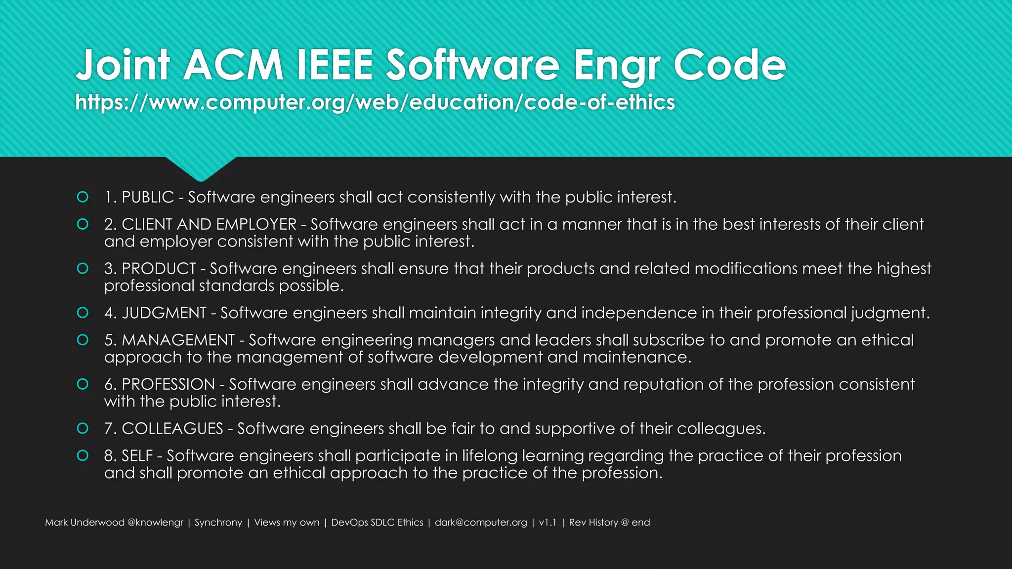 Joint ACM IEEE Software Engr Code
https://www.computer.org/web/education/code-of-ethics
 1. PUBLIC - Software engineers shall act consistently with the public interest.
 2. CLIENT AND EMPLOYER - Software engineers shall act in a manner that is in the best interests of their client
and employer consistent with the public interest.
 3. PRODUCT - Software engineers shall ensure that their products and related modifications meet the highest
professional standards possible.
 4. JUDGMENT - Software engineers shall maintain integrity and independence in their professional judgment.
 5. MANAGEMENT - Software engineering managers and leaders shall subscribe to and promote an ethical
approach to the management of software development and maintenance.
 6. PROFESSION - Software engineers shall advance the integrity and reputation of the profession consistent
with the public interest.
 7. COLLEAGUES - Software engineers shall be fair to and supportive of their colleagues.
 8. SELF - Software engineers shall participate in lifelong learning regarding the practice of their profession
and shall promote an ethical approach to the practice of the profession.
Mark Underwood @knowlengr | Synchrony | Views my own | DevOps SDLC Ethics | dark@computer.org | v1.1 | Rev History @ end
 