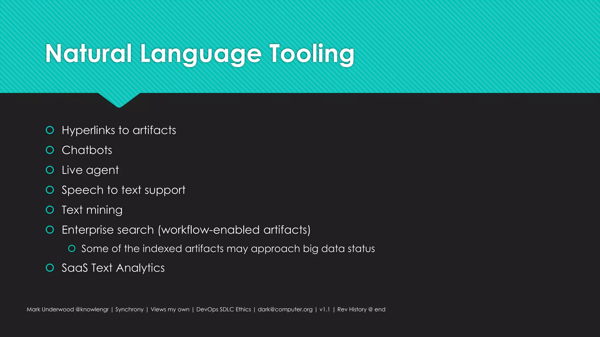 Natural Language Tooling
 Hyperlinks to artifacts
 Chatbots
 Live agent
 Speech to text support
 Text mining
 Enterprise search (workflow-enabled artifacts)
 Some of the indexed artifacts may approach big data status
 SaaS Text Analytics
Mark Underwood @knowlengr | Synchrony | Views my own | DevOps SDLC Ethics | dark@computer.org | v1.1 | Rev History @ end
 