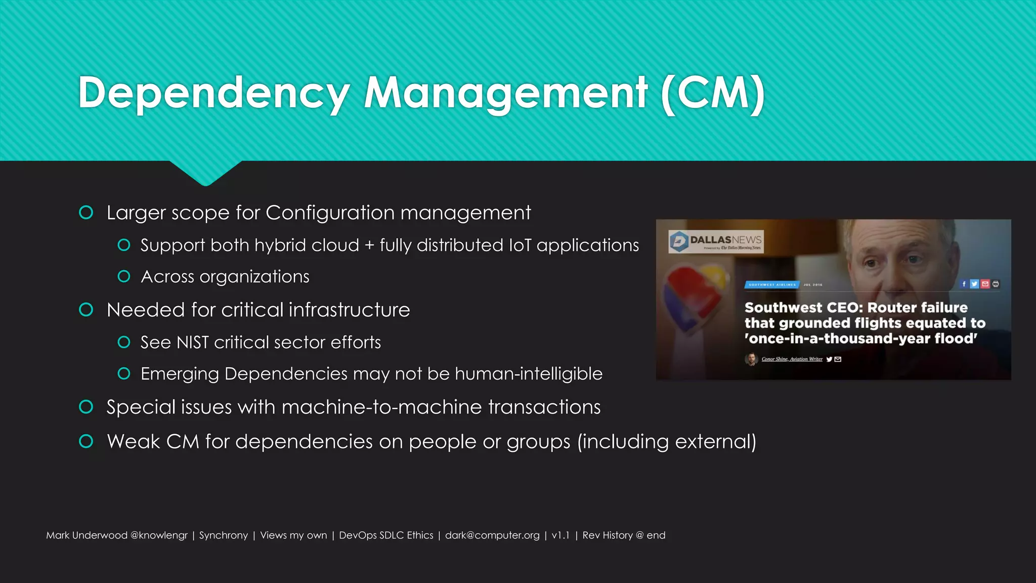 Dependency Management (CM)
 Larger scope for Configuration management
 Support both hybrid cloud + fully distributed IoT applications
 Across organizations
 Needed for critical infrastructure
 See NIST critical sector efforts
 Emerging Dependencies may not be human-intelligible
 Special issues with machine-to-machine transactions
 Weak CM for dependencies on people or groups (including external)
Mark Underwood @knowlengr | Synchrony | Views my own | DevOps SDLC Ethics | dark@computer.org | v1.1 | Rev History @ end
 
