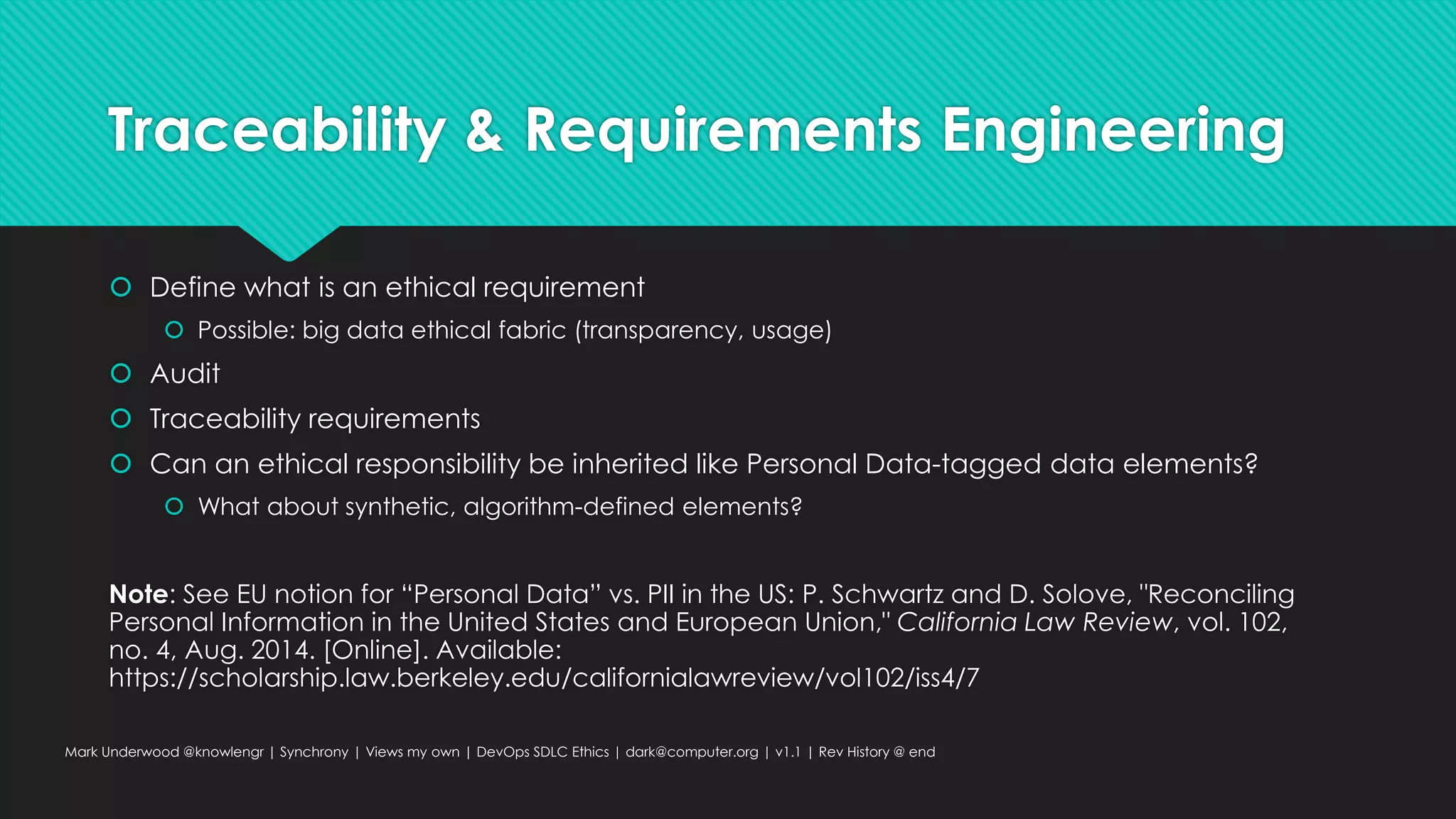 Traceability & Requirements Engineering
 Define what is an ethical requirement
 Possible: big data ethical fabric (transparency, usage)
 Audit
 Traceability requirements
 Can an ethical responsibility be inherited like Personal Data-tagged data elements?
 What about synthetic, algorithm-defined elements?
Note: See EU notion for “Personal Data” vs. PII in the US: P. Schwartz and D. Solove, "Reconciling
Personal Information in the United States and European Union," California Law Review, vol. 102,
no. 4, Aug. 2014. [Online]. Available:
https://scholarship.law.berkeley.edu/californialawreview/vol102/iss4/7
Mark Underwood @knowlengr | Synchrony | Views my own | DevOps SDLC Ethics | dark@computer.org | v1.1 | Rev History @ end
 