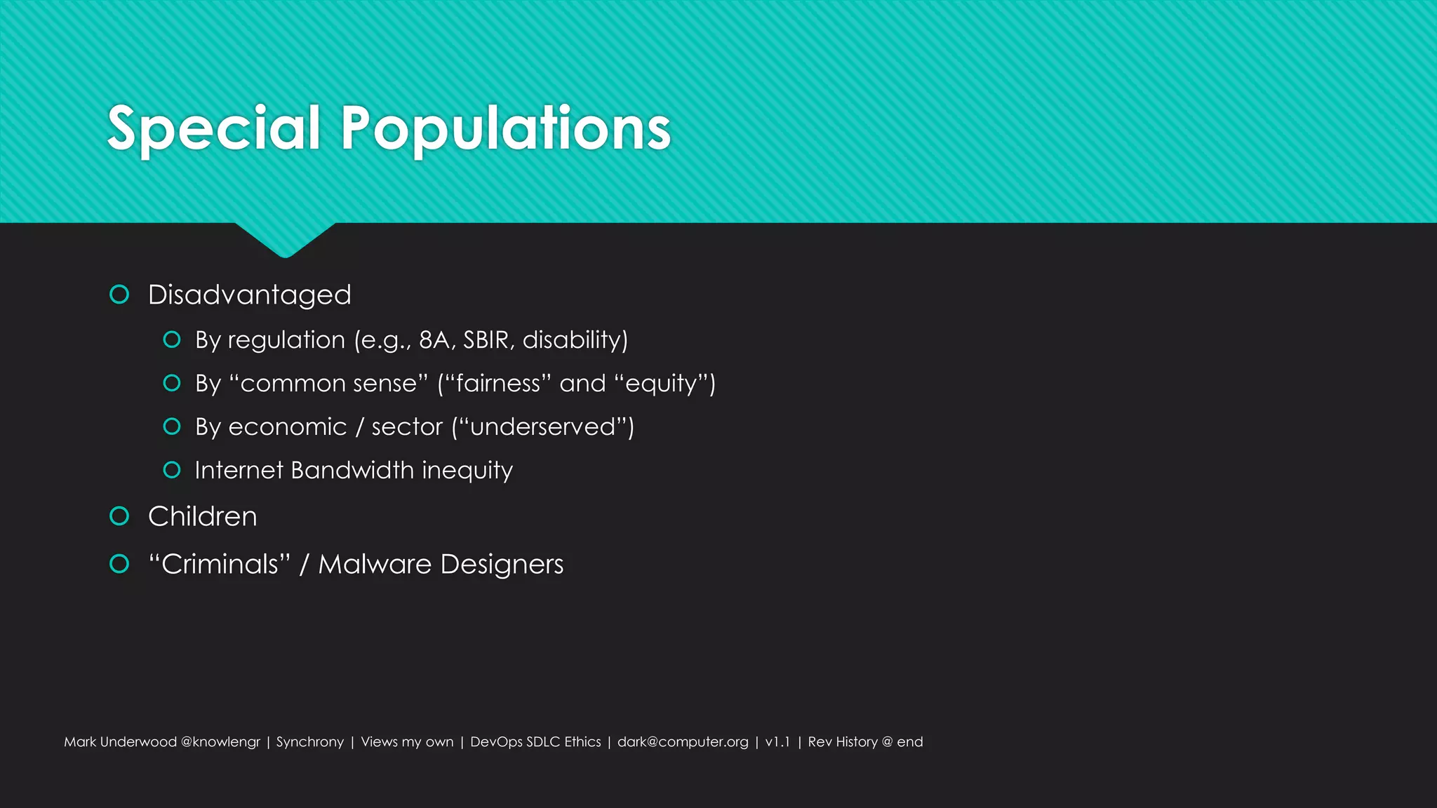 Special Populations
 Disadvantaged
 By regulation (e.g., 8A, SBIR, disability)
 By “common sense” (“fairness” and “equity”)
 By economic / sector (“underserved”)
 Internet Bandwidth inequity
 Children
 “Criminals” / Malware Designers
Mark Underwood @knowlengr | Synchrony | Views my own | DevOps SDLC Ethics | dark@computer.org | v1.1 | Rev History @ end
 