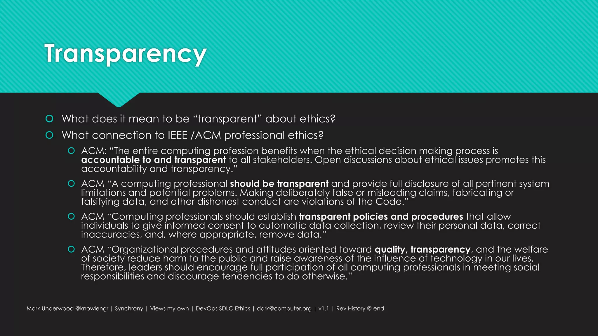 Transparency
 What does it mean to be “transparent” about ethics?
 What connection to IEEE /ACM professional ethics?
 ACM: “The entire computing profession benefits when the ethical decision making process is
accountable to and transparent to all stakeholders. Open discussions about ethical issues promotes this
accountability and transparency.”
 ACM “A computing professional should be transparent and provide full disclosure of all pertinent system
limitations and potential problems. Making deliberately false or misleading claims, fabricating or
falsifying data, and other dishonest conduct are violations of the Code.”
 ACM “Computing professionals should establish transparent policies and procedures that allow
individuals to give informed consent to automatic data collection, review their personal data, correct
inaccuracies, and, where appropriate, remove data.”
 ACM “Organizational procedures and attitudes oriented toward quality, transparency, and the welfare
of society reduce harm to the public and raise awareness of the influence of technology in our lives.
Therefore, leaders should encourage full participation of all computing professionals in meeting social
responsibilities and discourage tendencies to do otherwise.”
Mark Underwood @knowlengr | Synchrony | Views my own | DevOps SDLC Ethics | dark@computer.org | v1.1 | Rev History @ end
 
