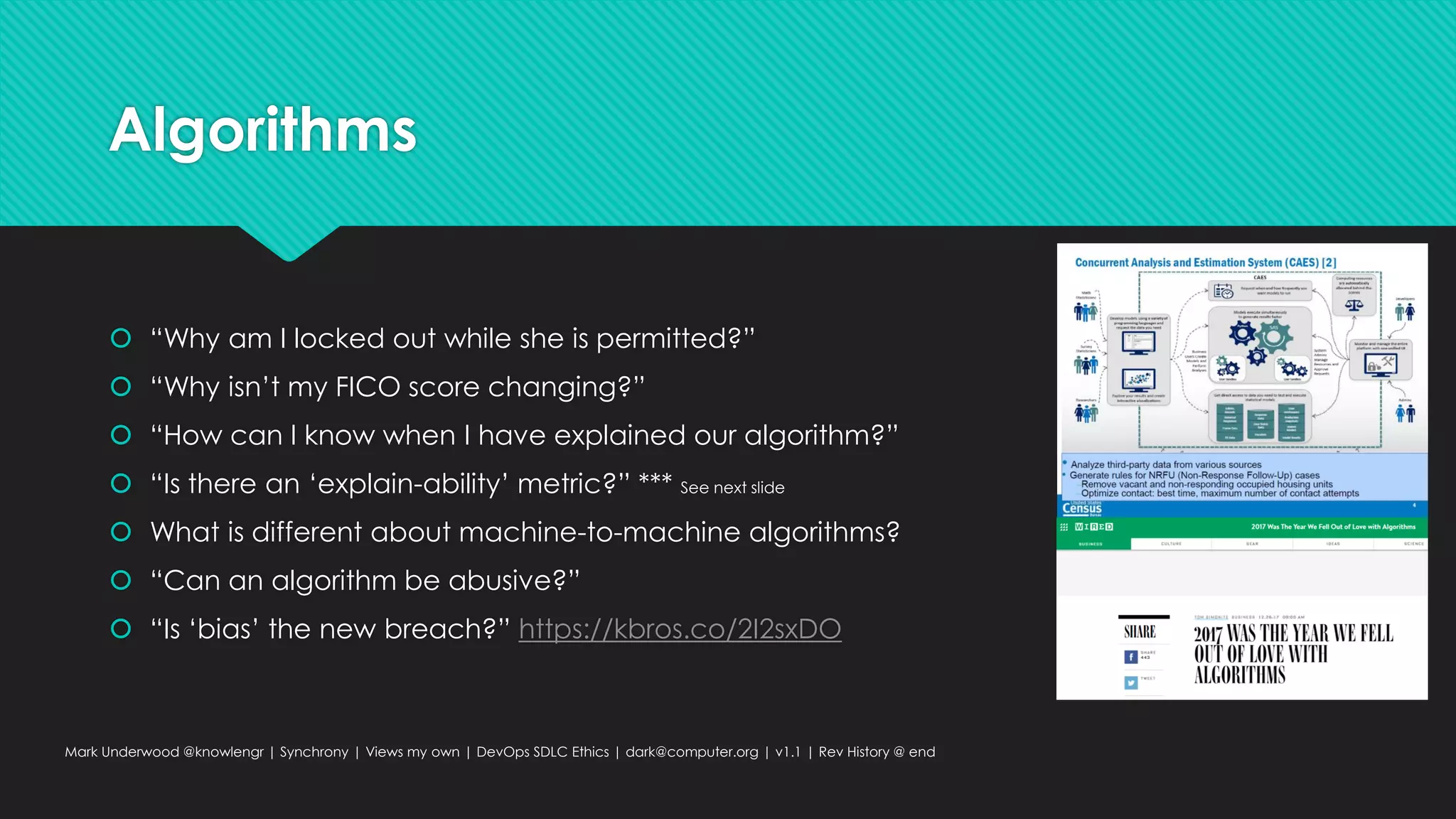 Algorithms
 “Why am I locked out while she is permitted?”
 “Why isn’t my FICO score changing?”
 “How can I know when I have explained our algorithm?”
 “Is there an ‘explain-ability’ metric?” *** See next slide
 What is different about machine-to-machine algorithms?
 “Can an algorithm be abusive?”
 “Is ‘bias’ the new breach?” https://kbros.co/2I2sxDO
Mark Underwood @knowlengr | Synchrony | Views my own | DevOps SDLC Ethics | dark@computer.org | v1.1 | Rev History @ end
 