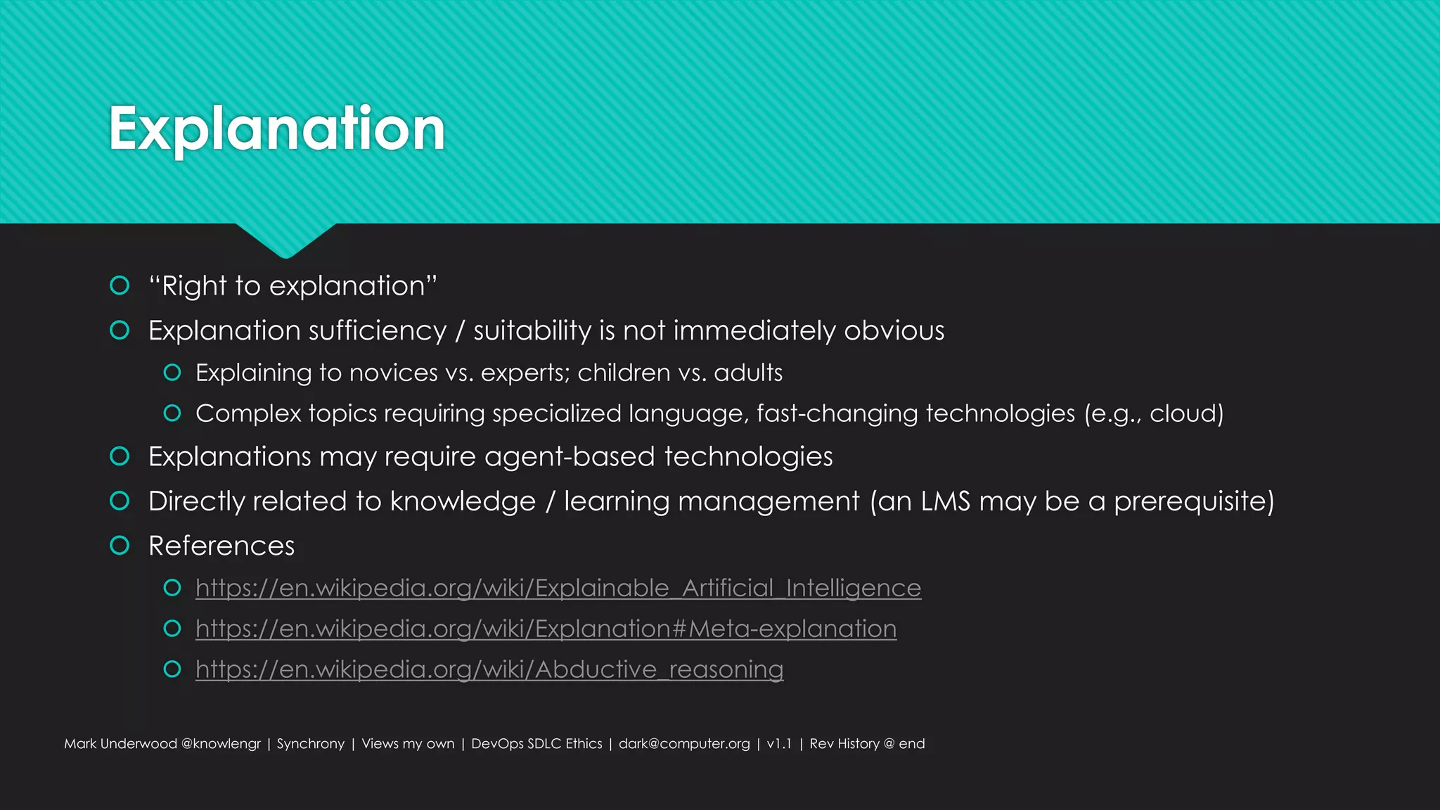 Explanation
 “Right to explanation”
 Explanation sufficiency / suitability is not immediately obvious
 Explaining to novices vs. experts; children vs. adults
 Complex topics requiring specialized language, fast-changing technologies (e.g., cloud)
 Explanations may require agent-based technologies
 Directly related to knowledge / learning management (an LMS may be a prerequisite)
 References
 https://en.wikipedia.org/wiki/Explainable_Artificial_Intelligence
 https://en.wikipedia.org/wiki/Explanation#Meta-explanation
 https://en.wikipedia.org/wiki/Abductive_reasoning
Mark Underwood @knowlengr | Synchrony | Views my own | DevOps SDLC Ethics | dark@computer.org | v1.1 | Rev History @ end
 
