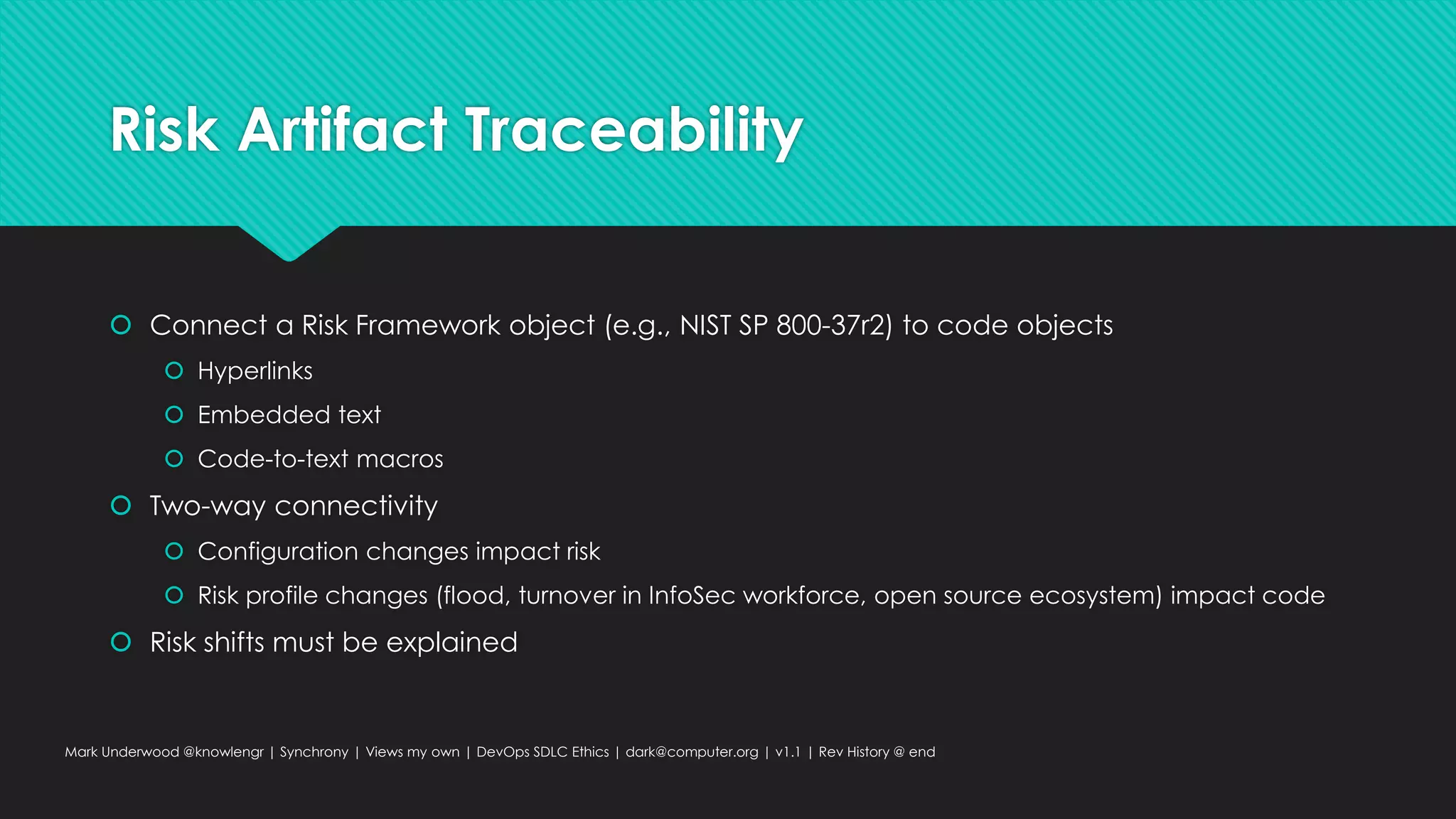 Risk Artifact Traceability
 Connect a Risk Framework object (e.g., NIST SP 800-37r2) to code objects
 Hyperlinks
 Embedded text
 Code-to-text macros
 Two-way connectivity
 Configuration changes impact risk
 Risk profile changes (flood, turnover in InfoSec workforce, open source ecosystem) impact code
 Risk shifts must be explained
Mark Underwood @knowlengr | Synchrony | Views my own | DevOps SDLC Ethics | dark@computer.org | v1.1 | Rev History @ end
 