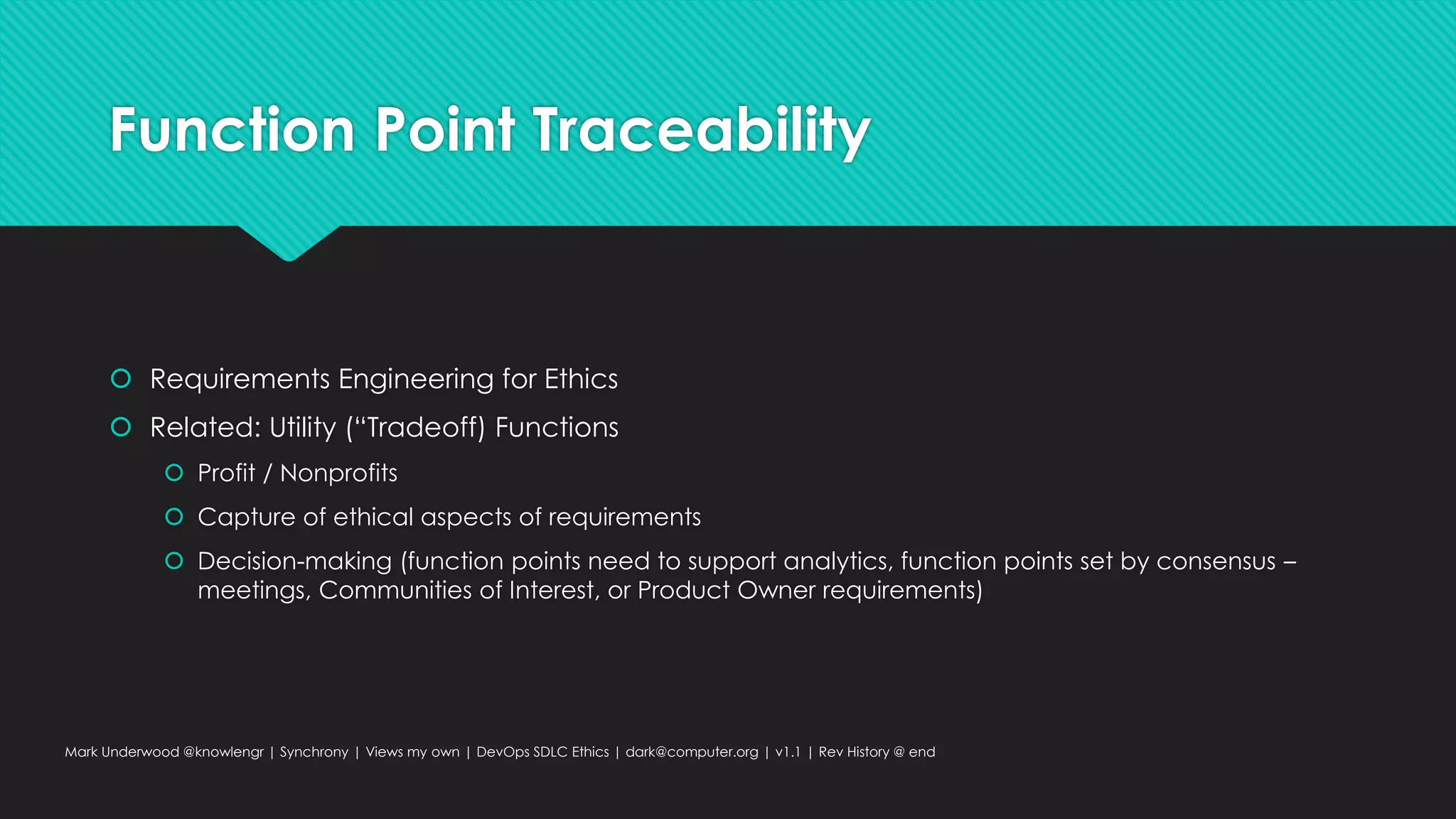 Function Point Traceability
 Requirements Engineering for Ethics
 Related: Utility (“Tradeoff) Functions
 Profit / Nonprofits
 Capture of ethical aspects of requirements
 Decision-making (function points need to support analytics, function points set by consensus –
meetings, Communities of Interest, or Product Owner requirements)
Mark Underwood @knowlengr | Synchrony | Views my own | DevOps SDLC Ethics | dark@computer.org | v1.1 | Rev History @ end
 
