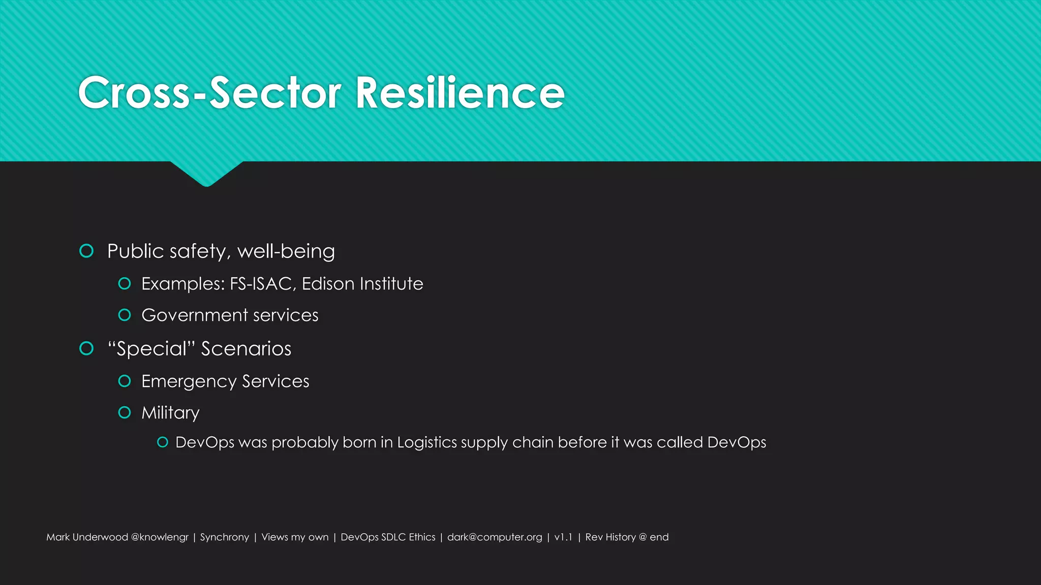 Cross-Sector Resilience
 Public safety, well-being
 Examples: FS-ISAC, Edison Institute
 Government services
 “Special” Scenarios
 Emergency Services
 Military
 DevOps was probably born in Logistics supply chain before it was called DevOps
Mark Underwood @knowlengr | Synchrony | Views my own | DevOps SDLC Ethics | dark@computer.org | v1.1 | Rev History @ end
 