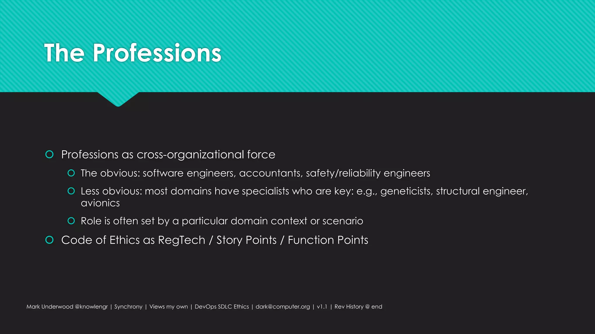 The Professions
 Professions as cross-organizational force
 The obvious: software engineers, accountants, safety/reliability engineers
 Less obvious: most domains have specialists who are key: e.g., geneticists, structural engineer,
avionics
 Role is often set by a particular domain context or scenario
 Code of Ethics as RegTech / Story Points / Function Points
Mark Underwood @knowlengr | Synchrony | Views my own | DevOps SDLC Ethics | dark@computer.org | v1.1 | Rev History @ end
 
