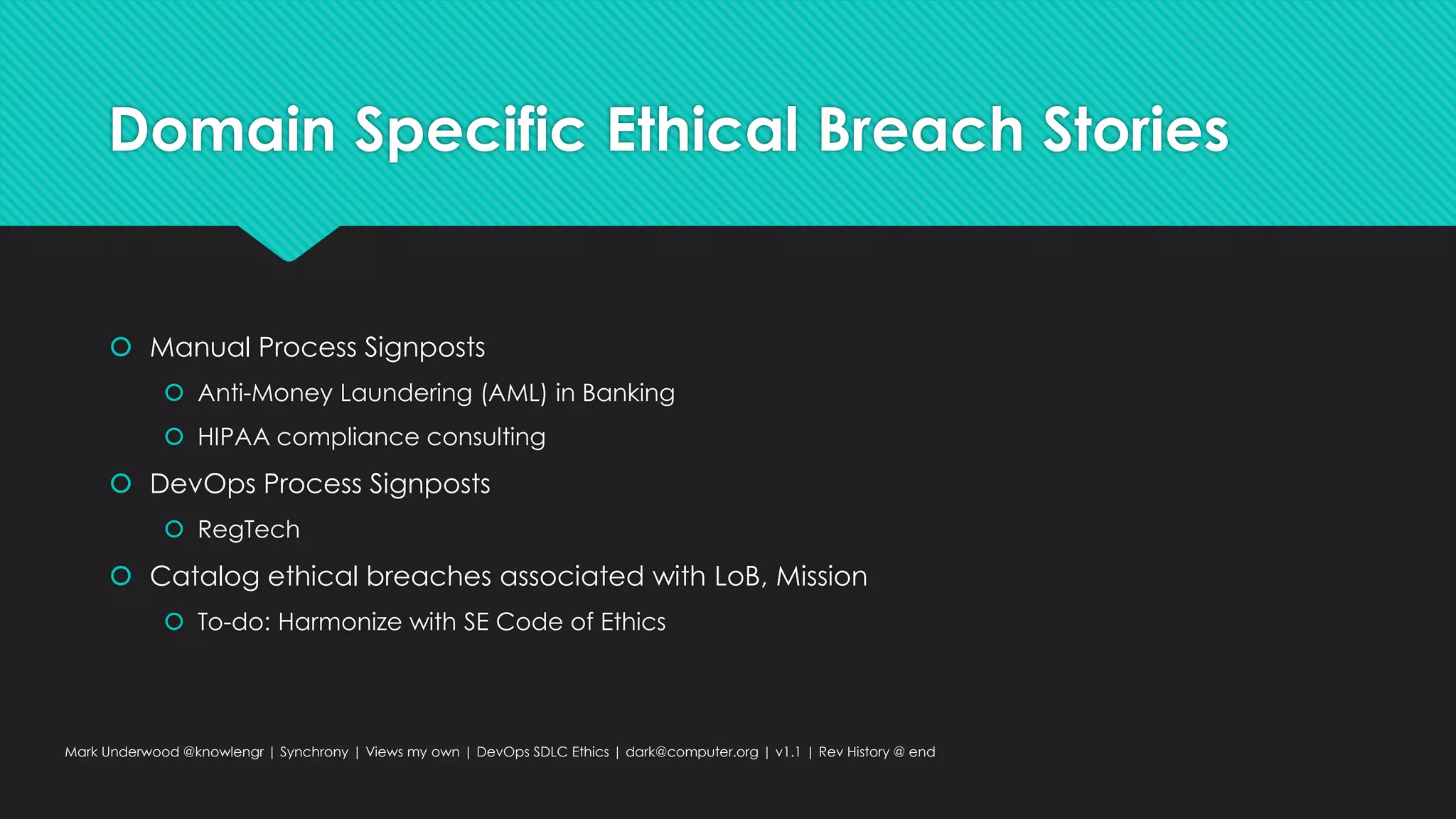 Domain Specific Ethical Breach Stories
 Manual Process Signposts
 Anti-Money Laundering (AML) in Banking
 HIPAA compliance consulting
 DevOps Process Signposts
 RegTech
 Catalog ethical breaches associated with LoB, Mission
 To-do: Harmonize with SE Code of Ethics
Mark Underwood @knowlengr | Synchrony | Views my own | DevOps SDLC Ethics | dark@computer.org | v1.1 | Rev History @ end
 