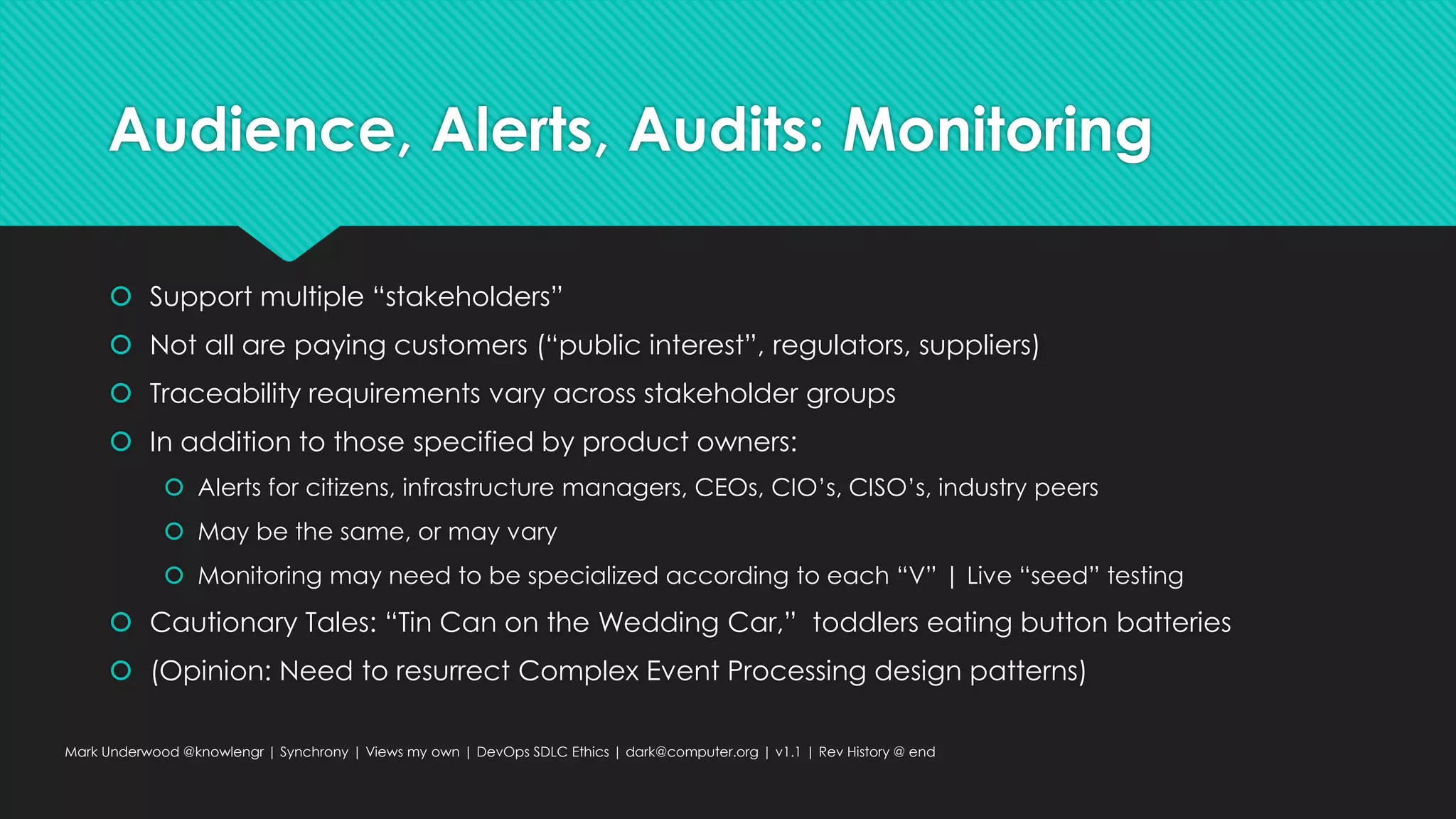 Audience, Alerts, Audits: Monitoring
 Support multiple “stakeholders”
 Not all are paying customers (“public interest”, regulators, suppliers)
 Traceability requirements vary across stakeholder groups
 In addition to those specified by product owners:
 Alerts for citizens, infrastructure managers, CEOs, CIO’s, CISO’s, industry peers
 May be the same, or may vary
 Monitoring may need to be specialized according to each “V” | Live “seed” testing
 Cautionary Tales: “Tin Can on the Wedding Car,” toddlers eating button batteries
 (Opinion: Need to resurrect Complex Event Processing design patterns)
Mark Underwood @knowlengr | Synchrony | Views my own | DevOps SDLC Ethics | dark@computer.org | v1.1 | Rev History @ end
 