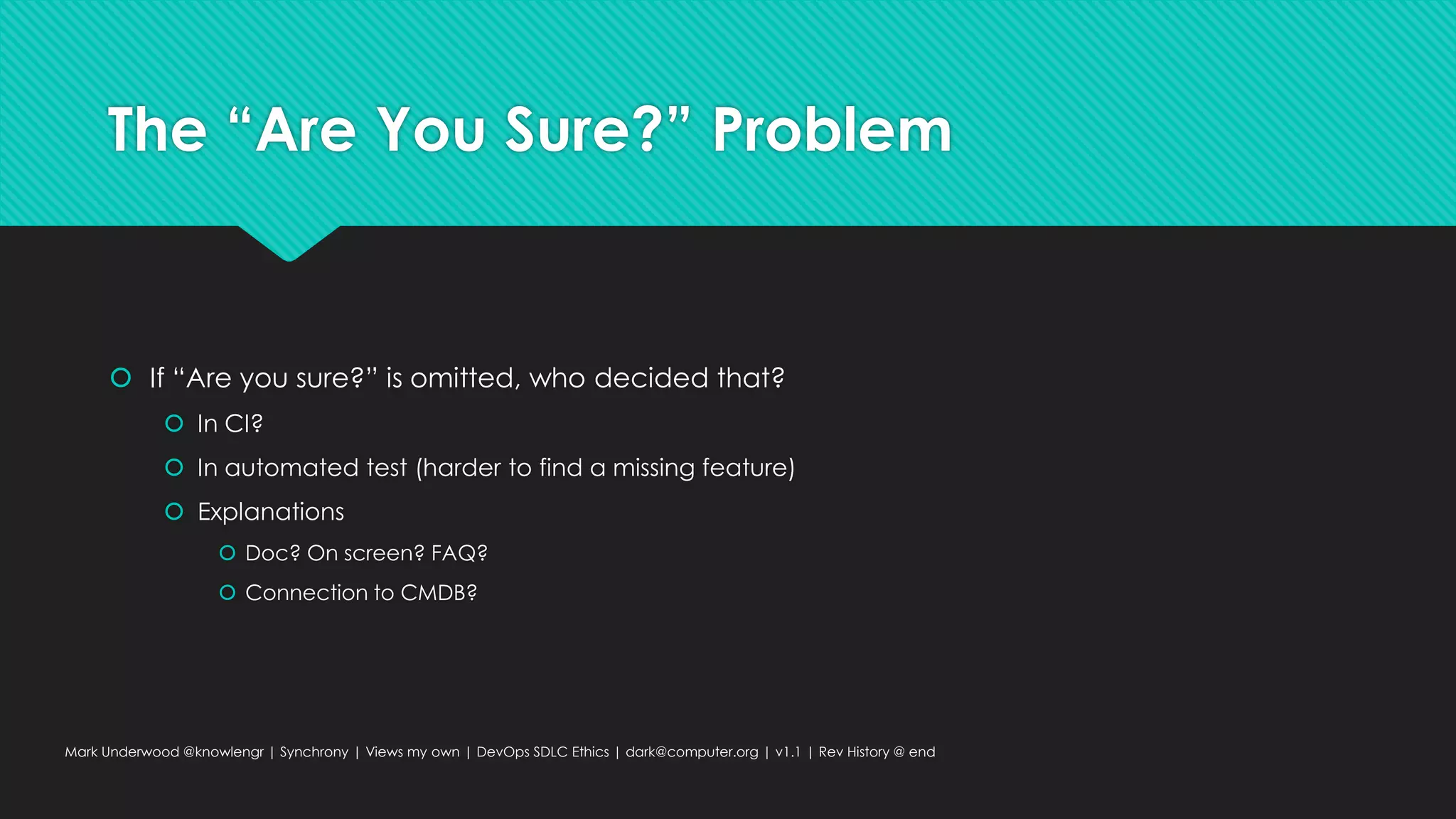The “Are You Sure?” Problem
 If “Are you sure?” is omitted, who decided that?
 In CI?
 In automated test (harder to find a missing feature)
 Explanations
 Doc? On screen? FAQ?
 Connection to CMDB?
Mark Underwood @knowlengr | Synchrony | Views my own | DevOps SDLC Ethics | dark@computer.org | v1.1 | Rev History @ end
 
