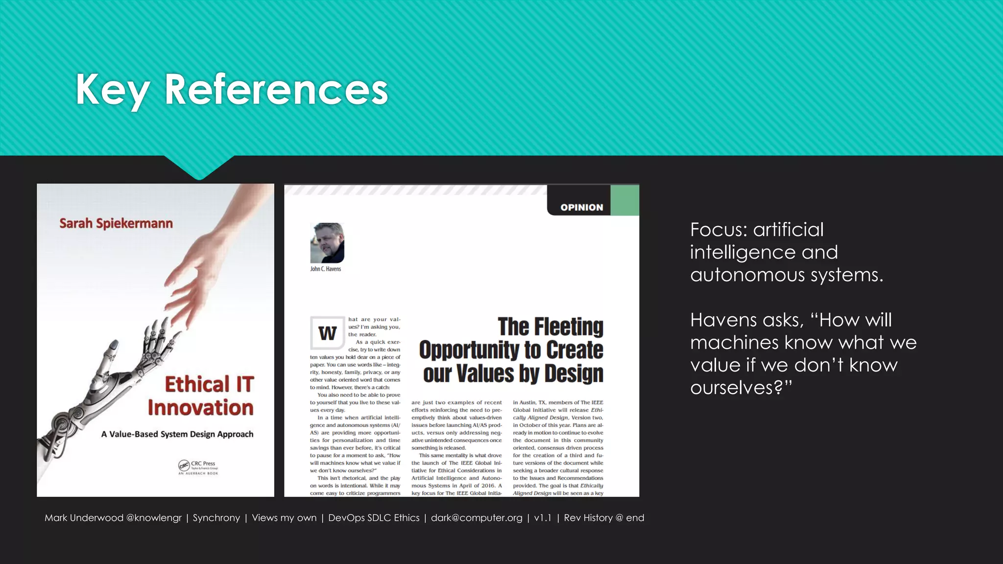 Key References
Mark Underwood @knowlengr | Synchrony | Views my own | DevOps SDLC Ethics | dark@computer.org | v1.1 | Rev History @ end
Focus: artificial
intelligence and
autonomous systems.
Havens asks, “How will
machines know what we
value if we don’t know
ourselves?”
 