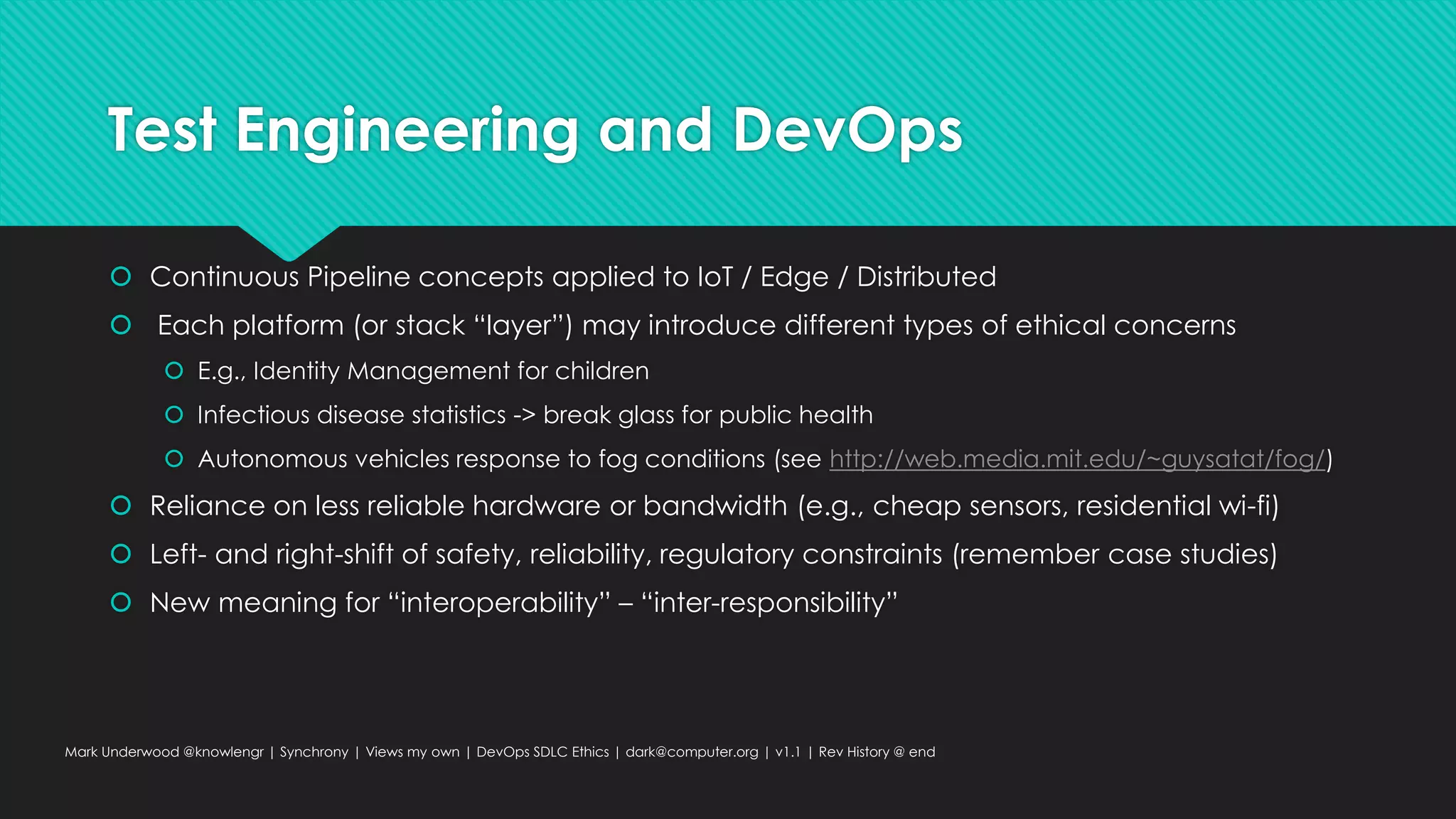 Test Engineering and DevOps
 Continuous Pipeline concepts applied to IoT / Edge / Distributed
 Each platform (or stack “layer”) may introduce different types of ethical concerns
 E.g., Identity Management for children
 Infectious disease statistics -> break glass for public health
 Autonomous vehicles response to fog conditions (see http://web.media.mit.edu/~guysatat/fog/)
 Reliance on less reliable hardware or bandwidth (e.g., cheap sensors, residential wi-fi)
 Left- and right-shift of safety, reliability, regulatory constraints (remember case studies)
 New meaning for “interoperability” – “inter-responsibility”
Mark Underwood @knowlengr | Synchrony | Views my own | DevOps SDLC Ethics | dark@computer.org | v1.1 | Rev History @ end
 